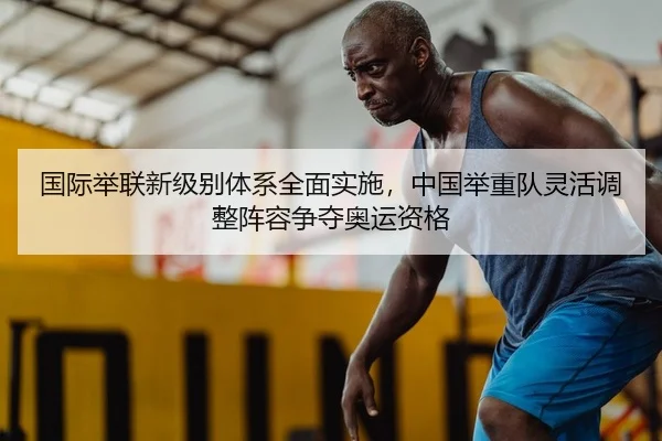 国际举联新级别体系全面实施，中国举重队灵活调整阵容争夺奥运资格